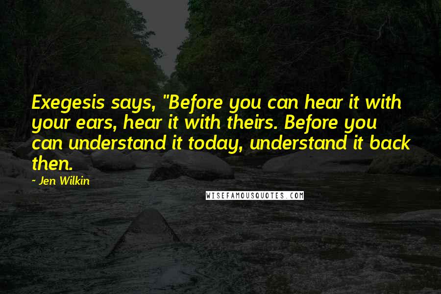 Jen Wilkin Quotes: Exegesis says, "Before you can hear it with your ears, hear it with theirs. Before you can understand it today, understand it back then.