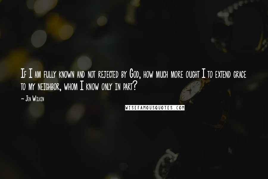 Jen Wilkin Quotes: If I am fully known and not rejected by God, how much more ought I to extend grace to my neighbor, whom I know only in part?