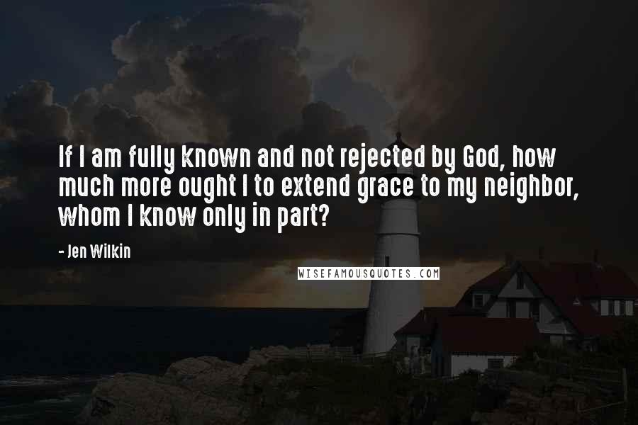 Jen Wilkin Quotes: If I am fully known and not rejected by God, how much more ought I to extend grace to my neighbor, whom I know only in part?