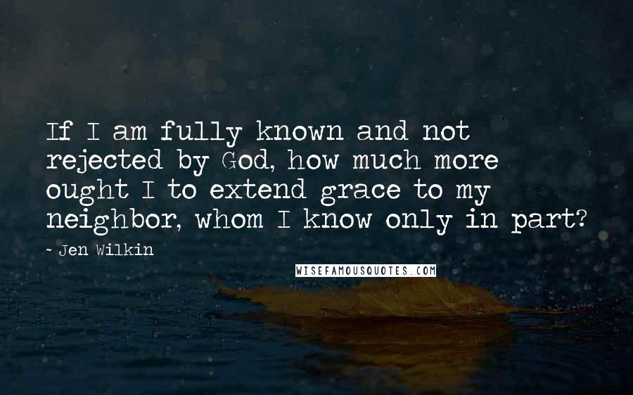 Jen Wilkin Quotes: If I am fully known and not rejected by God, how much more ought I to extend grace to my neighbor, whom I know only in part?