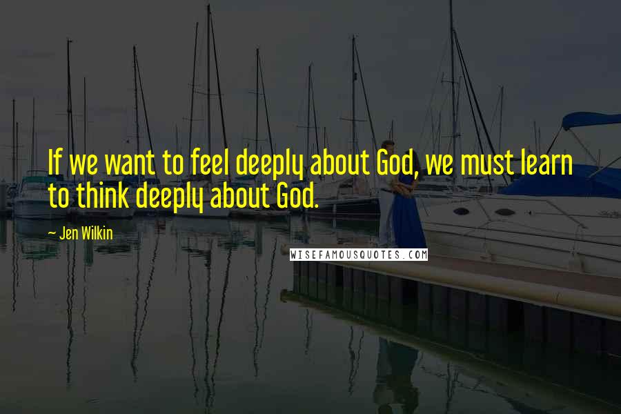 Jen Wilkin Quotes: If we want to feel deeply about God, we must learn to think deeply about God.