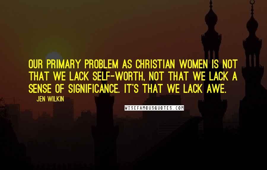 Jen Wilkin Quotes: Our primary problem as Christian women is not that we lack self-worth, not that we lack a sense of significance. It's that we lack awe.