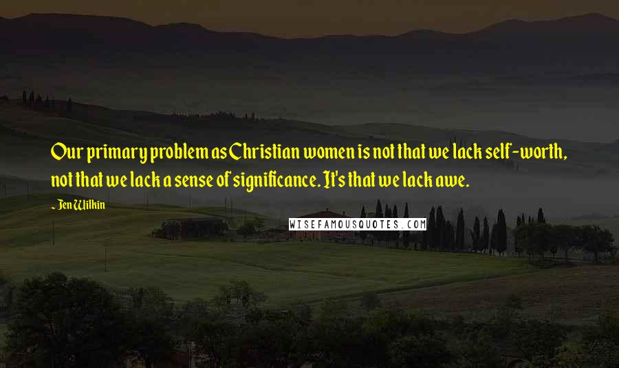 Jen Wilkin Quotes: Our primary problem as Christian women is not that we lack self-worth, not that we lack a sense of significance. It's that we lack awe.