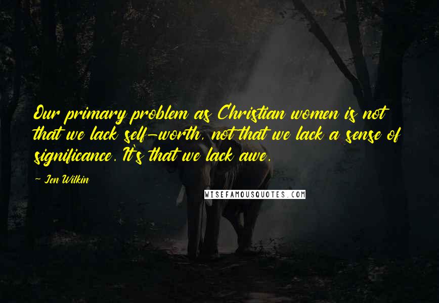 Jen Wilkin Quotes: Our primary problem as Christian women is not that we lack self-worth, not that we lack a sense of significance. It's that we lack awe.