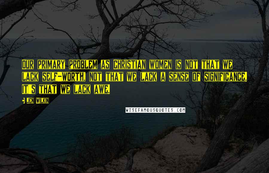 Jen Wilkin Quotes: Our primary problem as Christian women is not that we lack self-worth, not that we lack a sense of significance. It's that we lack awe.