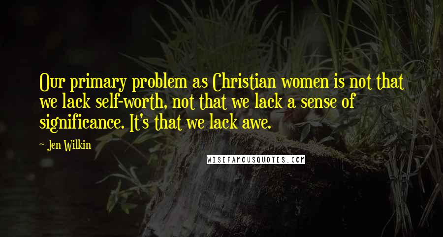 Jen Wilkin Quotes: Our primary problem as Christian women is not that we lack self-worth, not that we lack a sense of significance. It's that we lack awe.