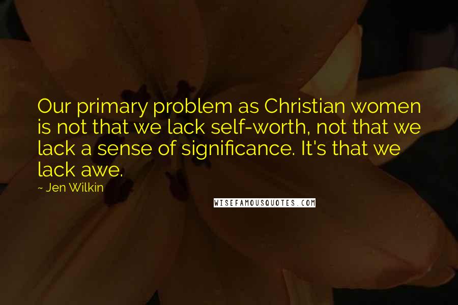 Jen Wilkin Quotes: Our primary problem as Christian women is not that we lack self-worth, not that we lack a sense of significance. It's that we lack awe.