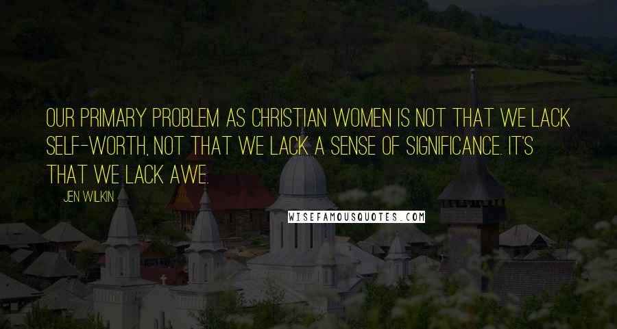 Jen Wilkin Quotes: Our primary problem as Christian women is not that we lack self-worth, not that we lack a sense of significance. It's that we lack awe.