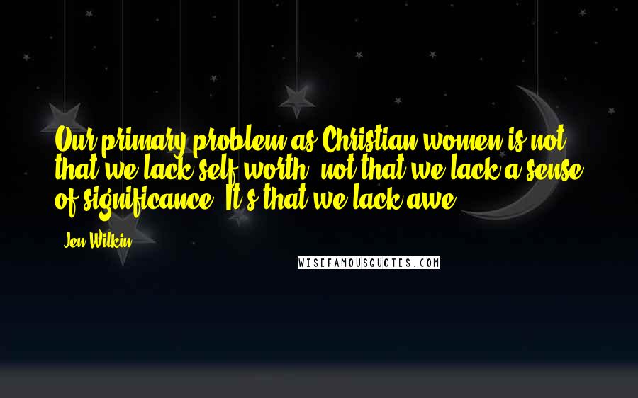 Jen Wilkin Quotes: Our primary problem as Christian women is not that we lack self-worth, not that we lack a sense of significance. It's that we lack awe.