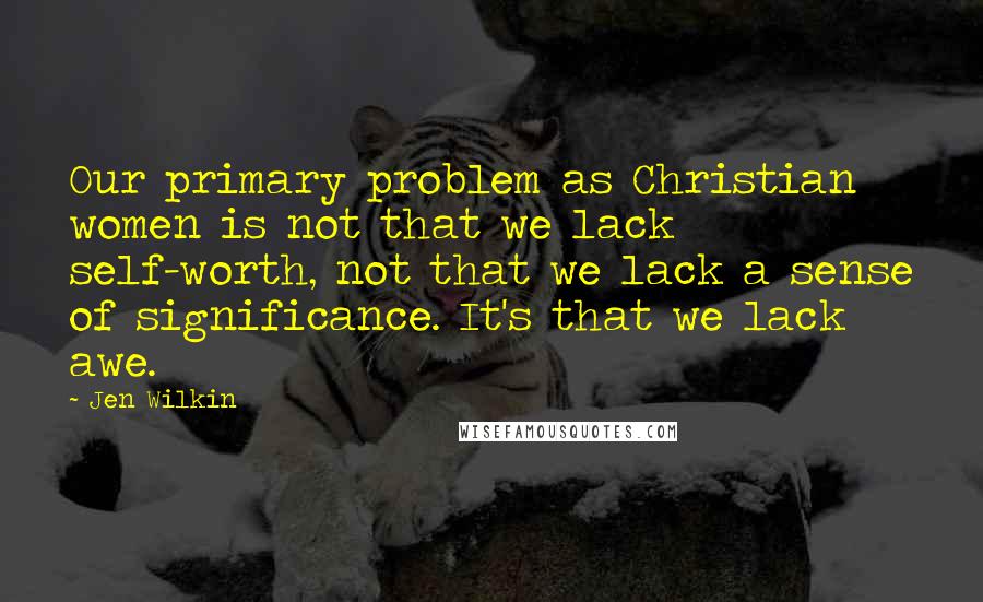 Jen Wilkin Quotes: Our primary problem as Christian women is not that we lack self-worth, not that we lack a sense of significance. It's that we lack awe.