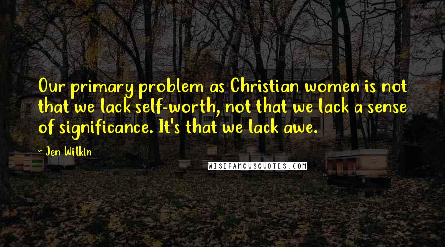 Jen Wilkin Quotes: Our primary problem as Christian women is not that we lack self-worth, not that we lack a sense of significance. It's that we lack awe.