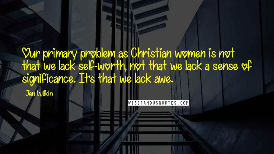 Jen Wilkin Quotes: Our primary problem as Christian women is not that we lack self-worth, not that we lack a sense of significance. It's that we lack awe.