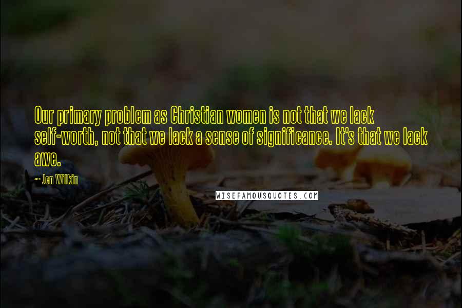 Jen Wilkin Quotes: Our primary problem as Christian women is not that we lack self-worth, not that we lack a sense of significance. It's that we lack awe.
