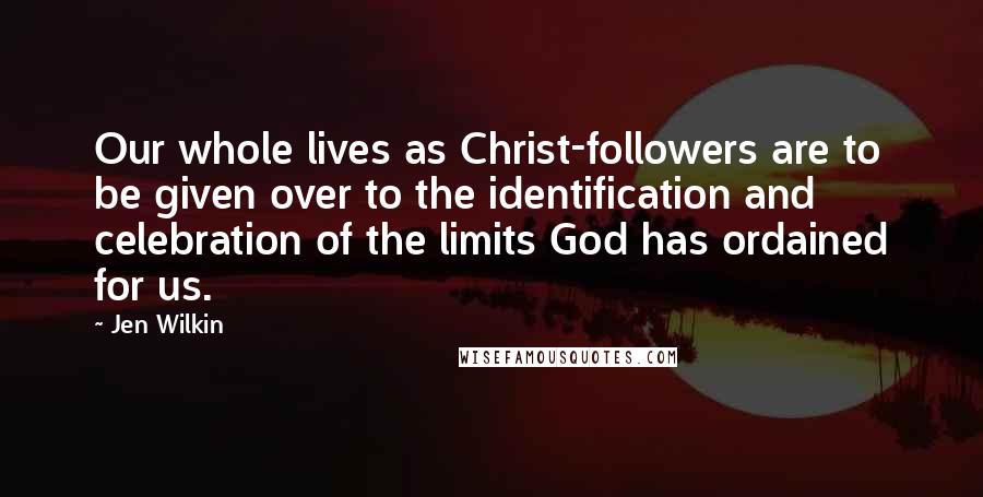 Jen Wilkin Quotes: Our whole lives as Christ-followers are to be given over to the identification and celebration of the limits God has ordained for us.