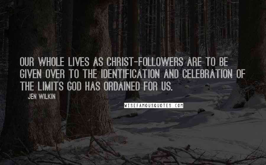 Jen Wilkin Quotes: Our whole lives as Christ-followers are to be given over to the identification and celebration of the limits God has ordained for us.