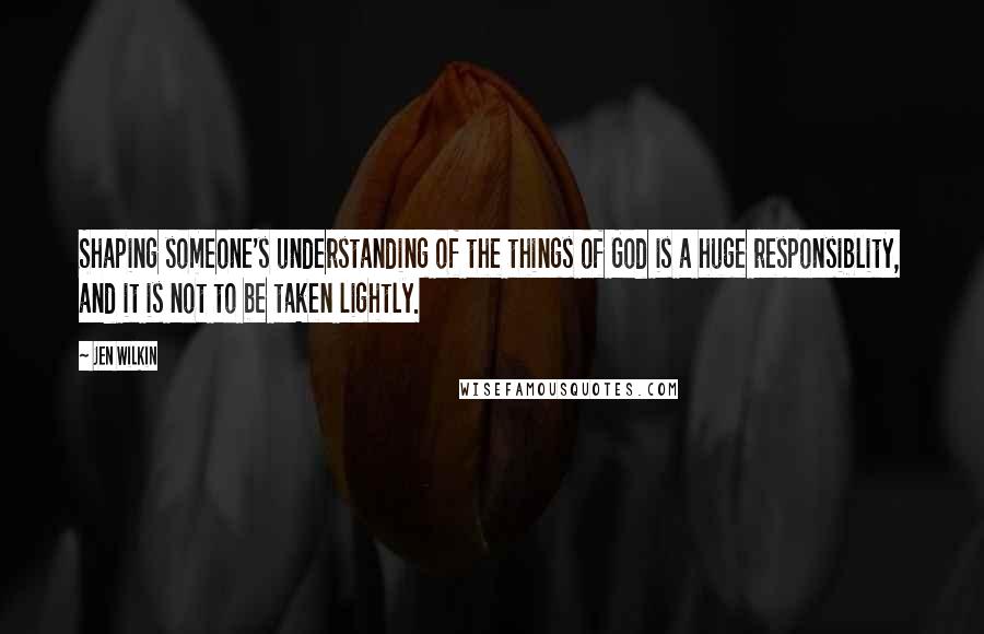 Jen Wilkin Quotes: Shaping someone's understanding of the things of God is a huge responsiblity, and it is not to be taken lightly.