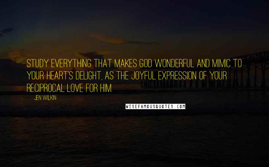 Jen Wilkin Quotes: Study everything that makes God wonderful and mimic to your heart's delight, as the joyful expression of your reciprocal love for him.