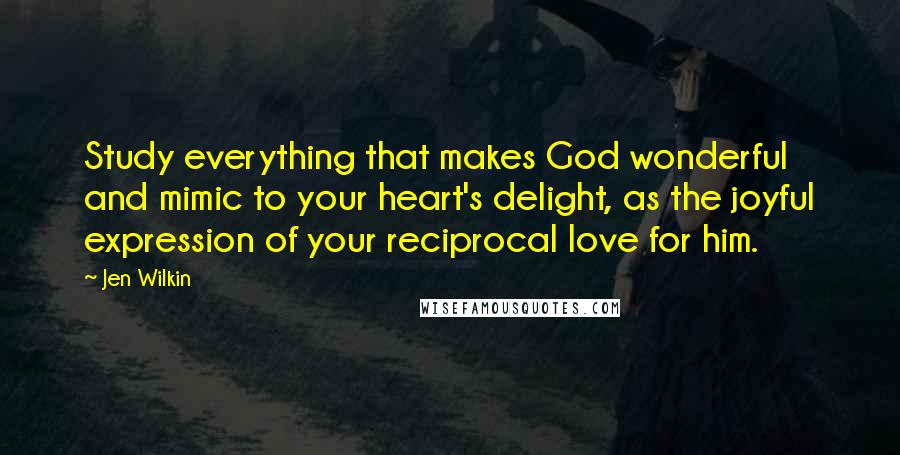 Jen Wilkin Quotes: Study everything that makes God wonderful and mimic to your heart's delight, as the joyful expression of your reciprocal love for him.