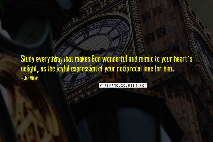 Jen Wilkin Quotes: Study everything that makes God wonderful and mimic to your heart's delight, as the joyful expression of your reciprocal love for him.