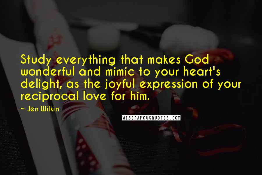Jen Wilkin Quotes: Study everything that makes God wonderful and mimic to your heart's delight, as the joyful expression of your reciprocal love for him.