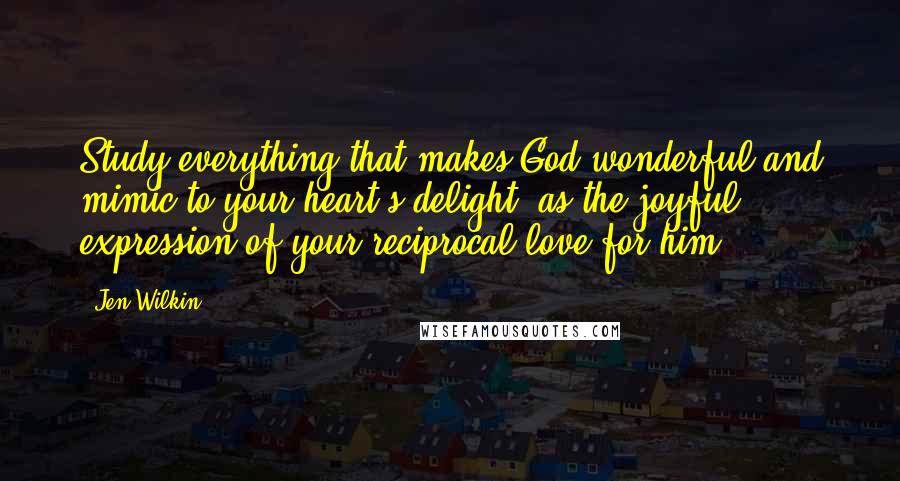 Jen Wilkin Quotes: Study everything that makes God wonderful and mimic to your heart's delight, as the joyful expression of your reciprocal love for him.