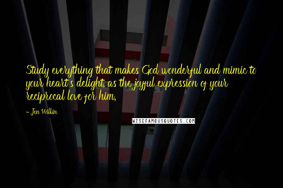 Jen Wilkin Quotes: Study everything that makes God wonderful and mimic to your heart's delight, as the joyful expression of your reciprocal love for him.