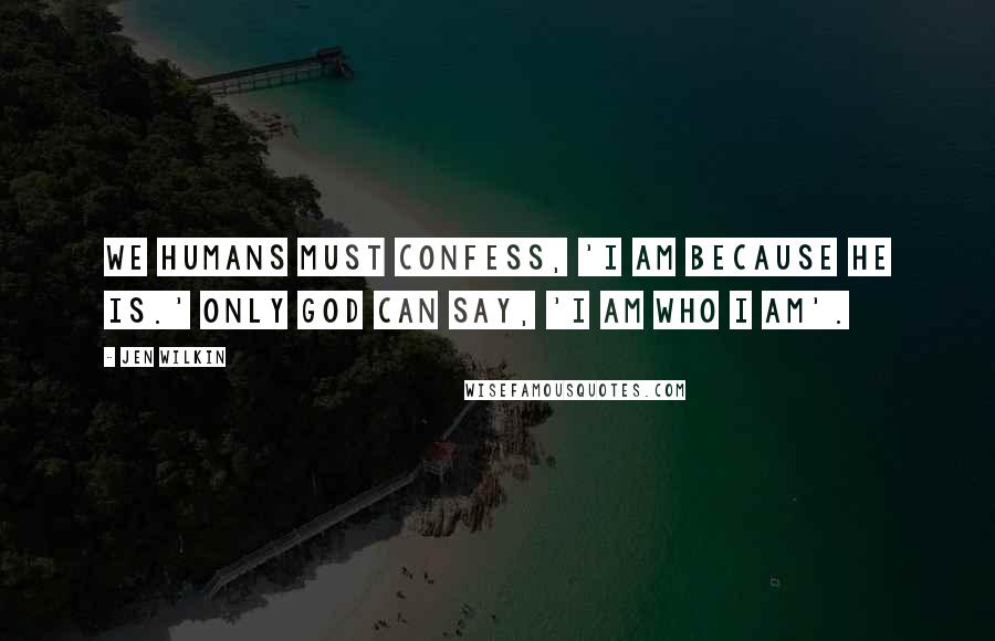 Jen Wilkin Quotes: We humans must confess, 'I am because he is.' Only God can say, 'I AM WHO I AM'.