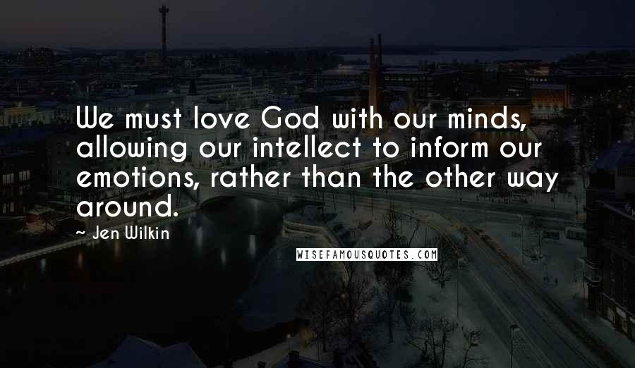 Jen Wilkin Quotes: We must love God with our minds, allowing our intellect to inform our emotions, rather than the other way around.