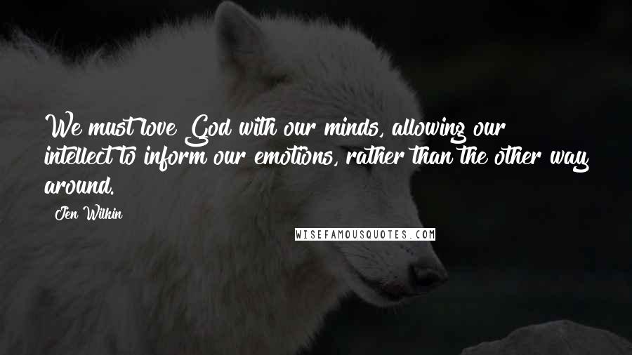 Jen Wilkin Quotes: We must love God with our minds, allowing our intellect to inform our emotions, rather than the other way around.