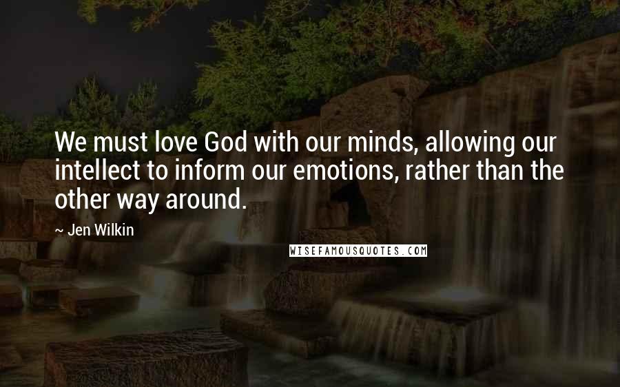 Jen Wilkin Quotes: We must love God with our minds, allowing our intellect to inform our emotions, rather than the other way around.