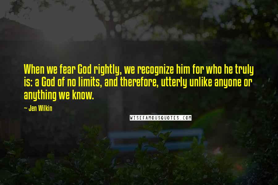 Jen Wilkin Quotes: When we fear God rightly, we recognize him for who he truly is: a God of no limits, and therefore, utterly unlike anyone or anything we know.