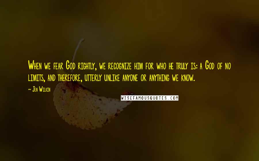 Jen Wilkin Quotes: When we fear God rightly, we recognize him for who he truly is: a God of no limits, and therefore, utterly unlike anyone or anything we know.