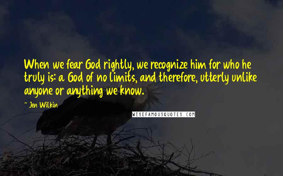 Jen Wilkin Quotes: When we fear God rightly, we recognize him for who he truly is: a God of no limits, and therefore, utterly unlike anyone or anything we know.