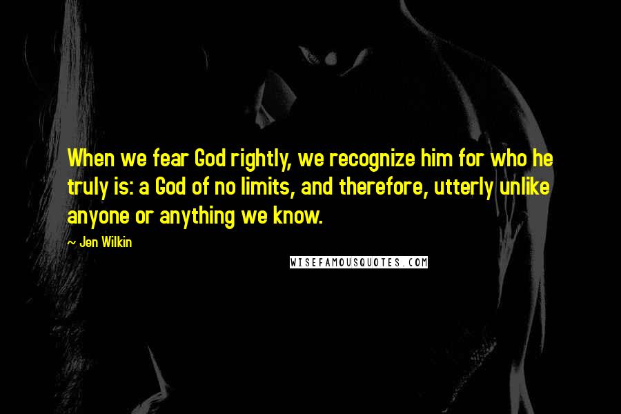 Jen Wilkin Quotes: When we fear God rightly, we recognize him for who he truly is: a God of no limits, and therefore, utterly unlike anyone or anything we know.