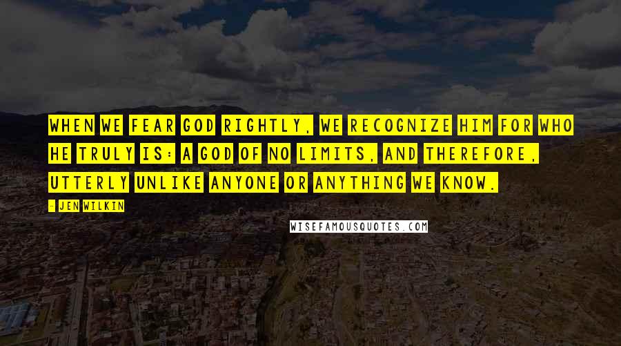 Jen Wilkin Quotes: When we fear God rightly, we recognize him for who he truly is: a God of no limits, and therefore, utterly unlike anyone or anything we know.
