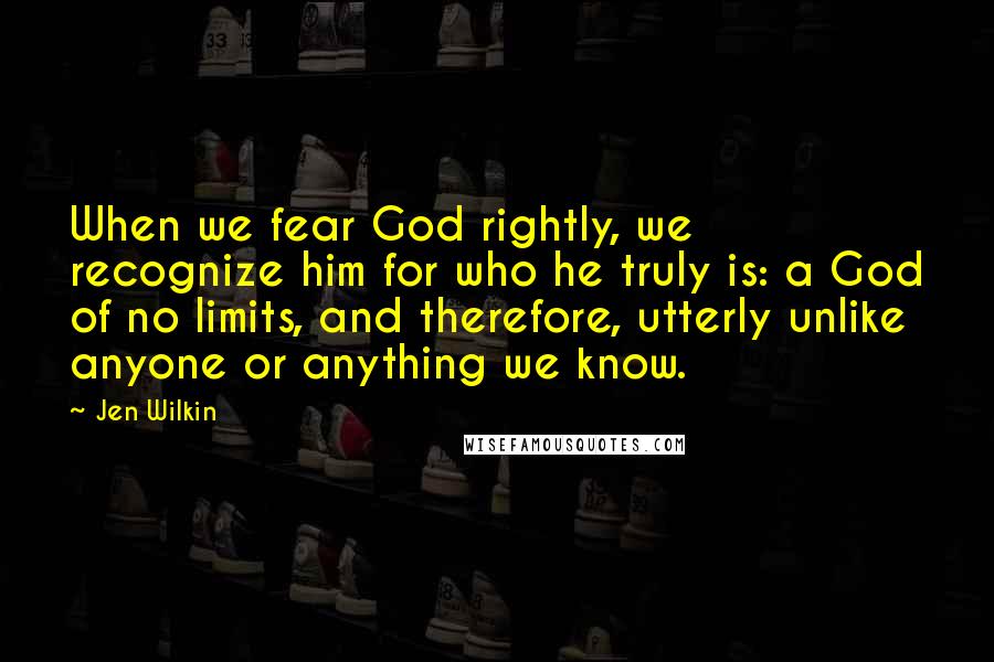 Jen Wilkin Quotes: When we fear God rightly, we recognize him for who he truly is: a God of no limits, and therefore, utterly unlike anyone or anything we know.