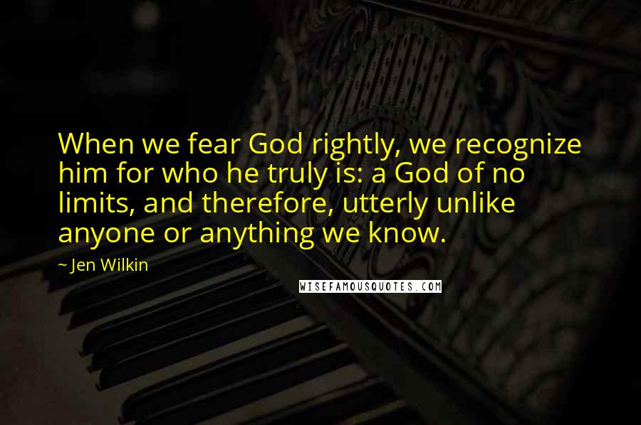 Jen Wilkin Quotes: When we fear God rightly, we recognize him for who he truly is: a God of no limits, and therefore, utterly unlike anyone or anything we know.