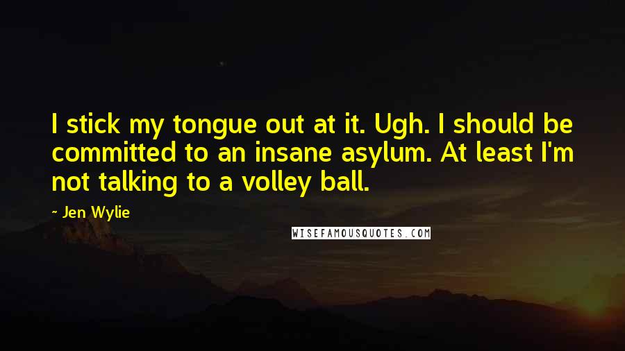 Jen Wylie Quotes: I stick my tongue out at it. Ugh. I should be committed to an insane asylum. At least I'm not talking to a volley ball.