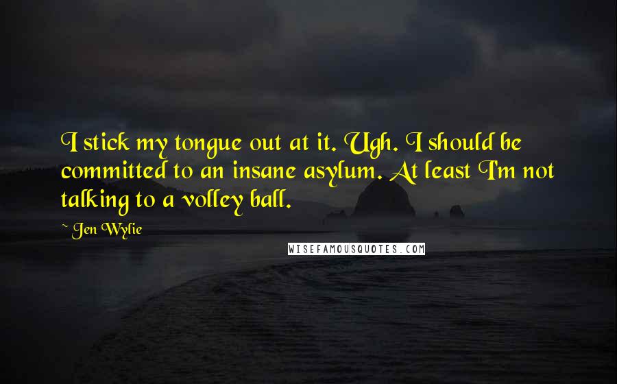 Jen Wylie Quotes: I stick my tongue out at it. Ugh. I should be committed to an insane asylum. At least I'm not talking to a volley ball.