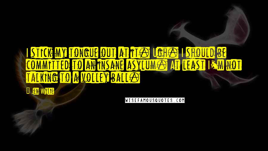 Jen Wylie Quotes: I stick my tongue out at it. Ugh. I should be committed to an insane asylum. At least I'm not talking to a volley ball.