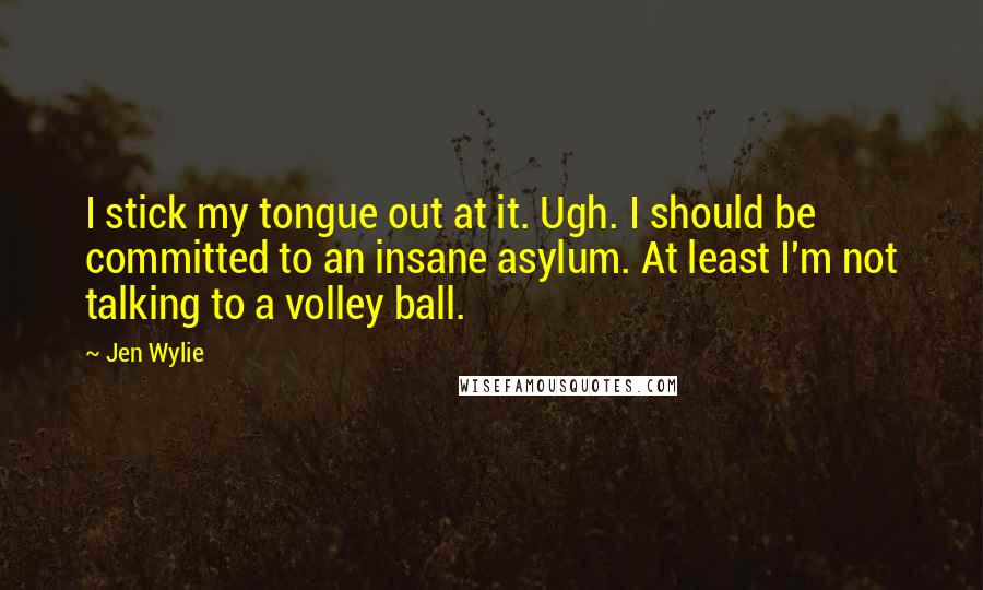 Jen Wylie Quotes: I stick my tongue out at it. Ugh. I should be committed to an insane asylum. At least I'm not talking to a volley ball.