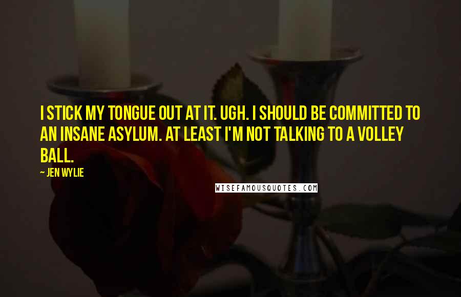 Jen Wylie Quotes: I stick my tongue out at it. Ugh. I should be committed to an insane asylum. At least I'm not talking to a volley ball.