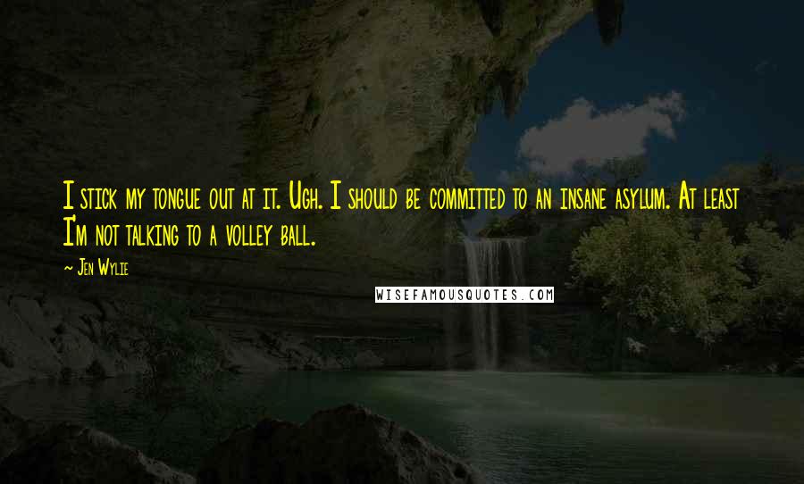 Jen Wylie Quotes: I stick my tongue out at it. Ugh. I should be committed to an insane asylum. At least I'm not talking to a volley ball.