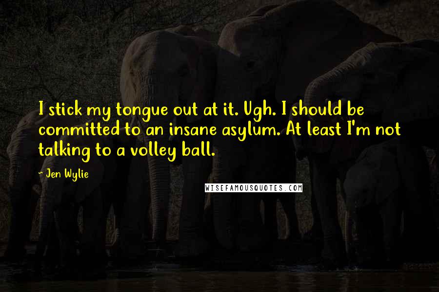 Jen Wylie Quotes: I stick my tongue out at it. Ugh. I should be committed to an insane asylum. At least I'm not talking to a volley ball.