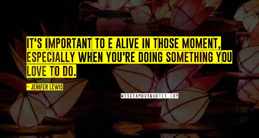 Jenifer Lewis Quotes: It's important to e alive in those moment, especially when you're doing something you love to do.
