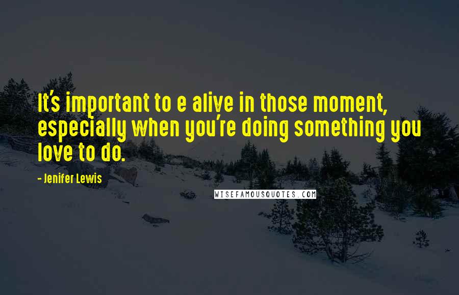 Jenifer Lewis Quotes: It's important to e alive in those moment, especially when you're doing something you love to do.