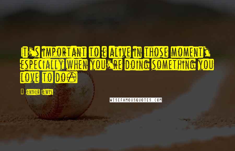 Jenifer Lewis Quotes: It's important to e alive in those moment, especially when you're doing something you love to do.