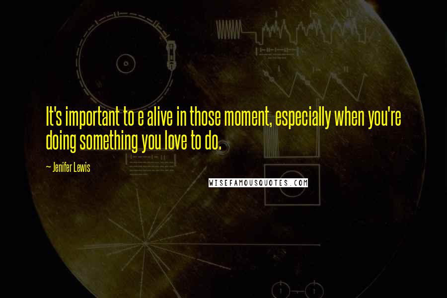 Jenifer Lewis Quotes: It's important to e alive in those moment, especially when you're doing something you love to do.