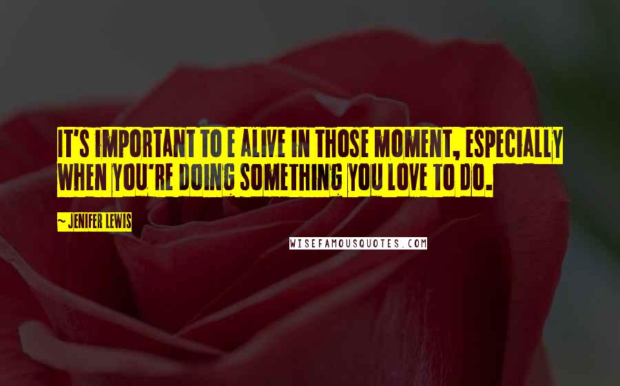 Jenifer Lewis Quotes: It's important to e alive in those moment, especially when you're doing something you love to do.