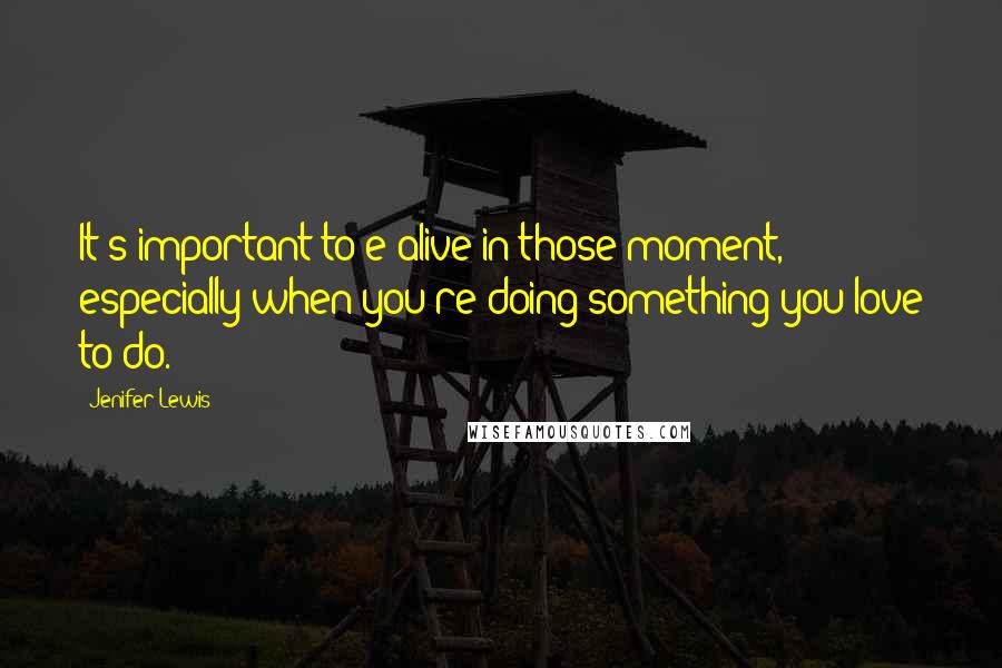Jenifer Lewis Quotes: It's important to e alive in those moment, especially when you're doing something you love to do.